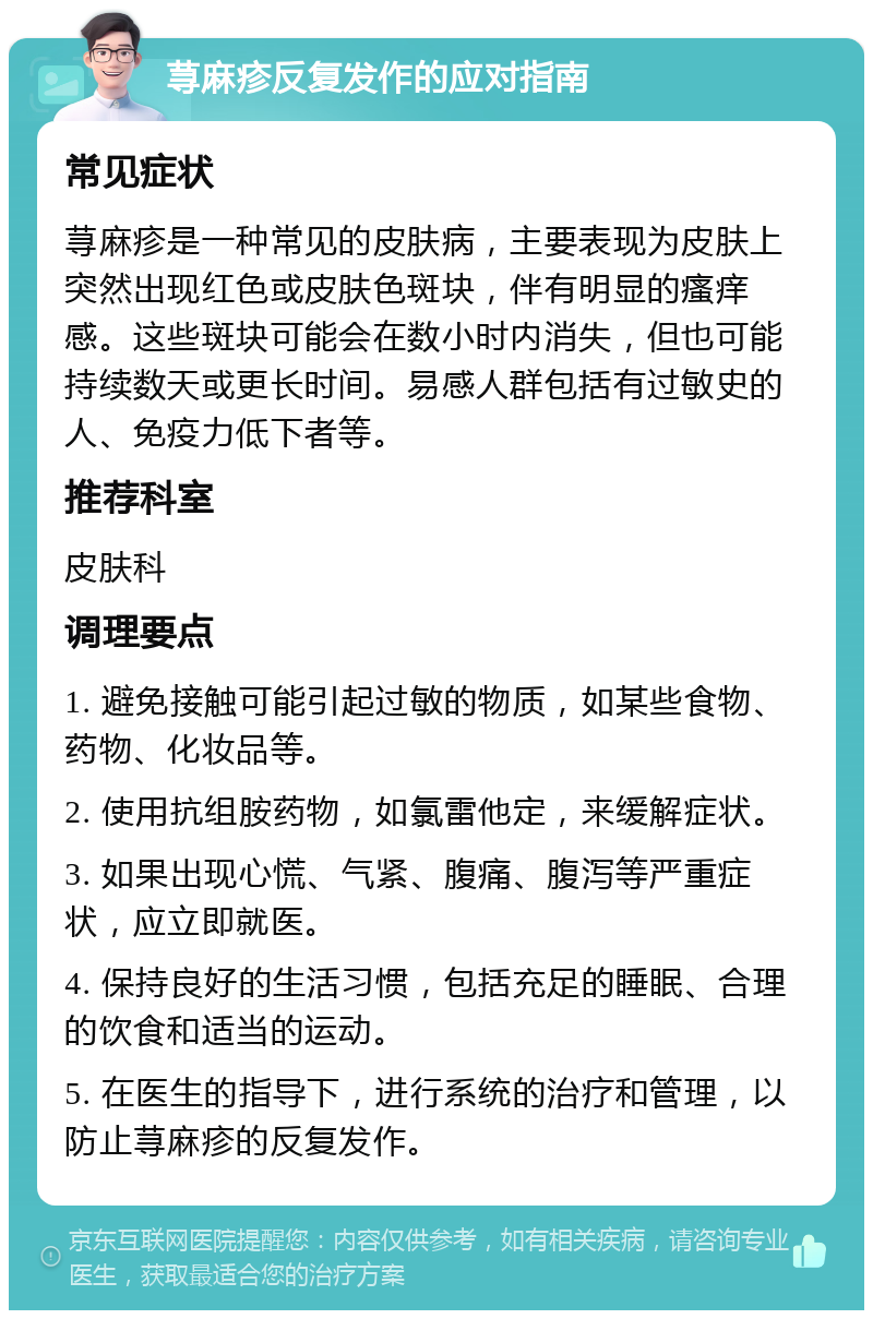 荨麻疹反复发作的应对指南 常见症状 荨麻疹是一种常见的皮肤病，主要表现为皮肤上突然出现红色或皮肤色斑块，伴有明显的瘙痒感。这些斑块可能会在数小时内消失，但也可能持续数天或更长时间。易感人群包括有过敏史的人、免疫力低下者等。 推荐科室 皮肤科 调理要点 1. 避免接触可能引起过敏的物质，如某些食物、药物、化妆品等。 2. 使用抗组胺药物，如氯雷他定，来缓解症状。 3. 如果出现心慌、气紧、腹痛、腹泻等严重症状，应立即就医。 4. 保持良好的生活习惯，包括充足的睡眠、合理的饮食和适当的运动。 5. 在医生的指导下，进行系统的治疗和管理，以防止荨麻疹的反复发作。