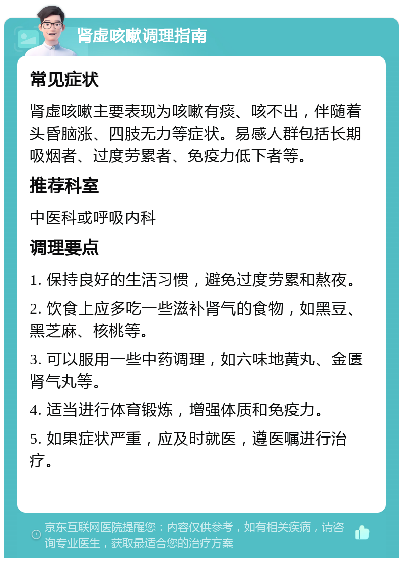 肾虚咳嗽调理指南 常见症状 肾虚咳嗽主要表现为咳嗽有痰、咳不出，伴随着头昏脑涨、四肢无力等症状。易感人群包括长期吸烟者、过度劳累者、免疫力低下者等。 推荐科室 中医科或呼吸内科 调理要点 1. 保持良好的生活习惯，避免过度劳累和熬夜。 2. 饮食上应多吃一些滋补肾气的食物，如黑豆、黑芝麻、核桃等。 3. 可以服用一些中药调理，如六味地黄丸、金匮肾气丸等。 4. 适当进行体育锻炼，增强体质和免疫力。 5. 如果症状严重，应及时就医，遵医嘱进行治疗。