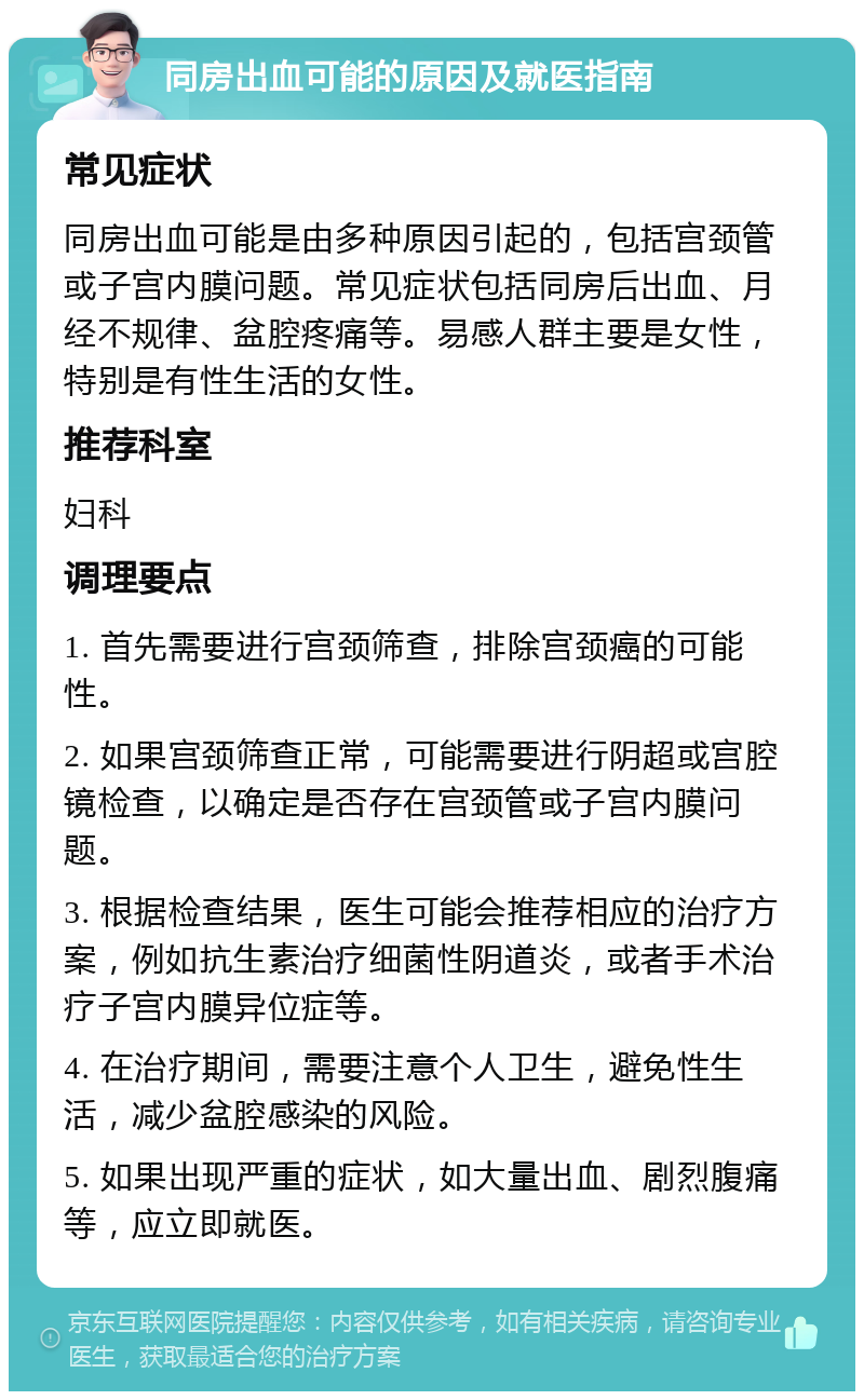 同房出血可能的原因及就医指南 常见症状 同房出血可能是由多种原因引起的，包括宫颈管或子宫内膜问题。常见症状包括同房后出血、月经不规律、盆腔疼痛等。易感人群主要是女性，特别是有性生活的女性。 推荐科室 妇科 调理要点 1. 首先需要进行宫颈筛查，排除宫颈癌的可能性。 2. 如果宫颈筛查正常，可能需要进行阴超或宫腔镜检查，以确定是否存在宫颈管或子宫内膜问题。 3. 根据检查结果，医生可能会推荐相应的治疗方案，例如抗生素治疗细菌性阴道炎，或者手术治疗子宫内膜异位症等。 4. 在治疗期间，需要注意个人卫生，避免性生活，减少盆腔感染的风险。 5. 如果出现严重的症状，如大量出血、剧烈腹痛等，应立即就医。