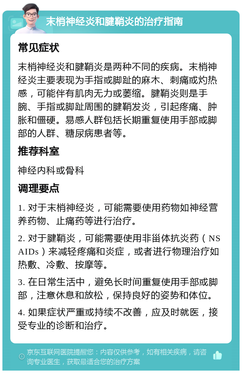 末梢神经炎和腱鞘炎的治疗指南 常见症状 末梢神经炎和腱鞘炎是两种不同的疾病。末梢神经炎主要表现为手指或脚趾的麻木、刺痛或灼热感，可能伴有肌肉无力或萎缩。腱鞘炎则是手腕、手指或脚趾周围的腱鞘发炎，引起疼痛、肿胀和僵硬。易感人群包括长期重复使用手部或脚部的人群、糖尿病患者等。 推荐科室 神经内科或骨科 调理要点 1. 对于末梢神经炎，可能需要使用药物如神经营养药物、止痛药等进行治疗。 2. 对于腱鞘炎，可能需要使用非甾体抗炎药（NSAIDs）来减轻疼痛和炎症，或者进行物理治疗如热敷、冷敷、按摩等。 3. 在日常生活中，避免长时间重复使用手部或脚部，注意休息和放松，保持良好的姿势和体位。 4. 如果症状严重或持续不改善，应及时就医，接受专业的诊断和治疗。