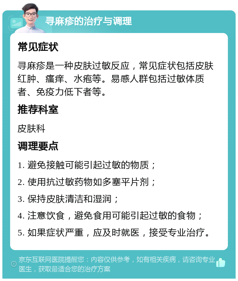 寻麻疹的治疗与调理 常见症状 寻麻疹是一种皮肤过敏反应，常见症状包括皮肤红肿、瘙痒、水疱等。易感人群包括过敏体质者、免疫力低下者等。 推荐科室 皮肤科 调理要点 1. 避免接触可能引起过敏的物质； 2. 使用抗过敏药物如多塞平片剂； 3. 保持皮肤清洁和湿润； 4. 注意饮食，避免食用可能引起过敏的食物； 5. 如果症状严重，应及时就医，接受专业治疗。