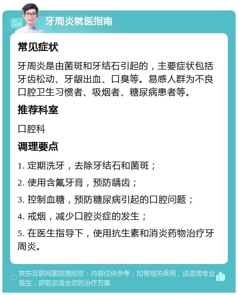 牙周炎就医指南 常见症状 牙周炎是由菌斑和牙结石引起的，主要症状包括牙齿松动、牙龈出血、口臭等。易感人群为不良口腔卫生习惯者、吸烟者、糖尿病患者等。 推荐科室 口腔科 调理要点 1. 定期洗牙，去除牙结石和菌斑； 2. 使用含氟牙膏，预防龋齿； 3. 控制血糖，预防糖尿病引起的口腔问题； 4. 戒烟，减少口腔炎症的发生； 5. 在医生指导下，使用抗生素和消炎药物治疗牙周炎。