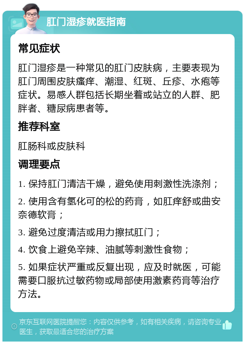 肛门湿疹就医指南 常见症状 肛门湿疹是一种常见的肛门皮肤病，主要表现为肛门周围皮肤瘙痒、潮湿、红斑、丘疹、水疱等症状。易感人群包括长期坐着或站立的人群、肥胖者、糖尿病患者等。 推荐科室 肛肠科或皮肤科 调理要点 1. 保持肛门清洁干燥，避免使用刺激性洗涤剂； 2. 使用含有氢化可的松的药膏，如肛痒舒或曲安奈德软膏； 3. 避免过度清洁或用力擦拭肛门； 4. 饮食上避免辛辣、油腻等刺激性食物； 5. 如果症状严重或反复出现，应及时就医，可能需要口服抗过敏药物或局部使用激素药膏等治疗方法。