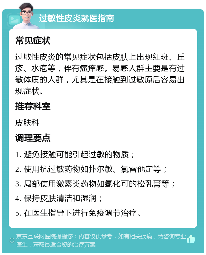 过敏性皮炎就医指南 常见症状 过敏性皮炎的常见症状包括皮肤上出现红斑、丘疹、水疱等，伴有瘙痒感。易感人群主要是有过敏体质的人群，尤其是在接触到过敏原后容易出现症状。 推荐科室 皮肤科 调理要点 1. 避免接触可能引起过敏的物质； 2. 使用抗过敏药物如扑尔敏、氯雷他定等； 3. 局部使用激素类药物如氢化可的松乳膏等； 4. 保持皮肤清洁和湿润； 5. 在医生指导下进行免疫调节治疗。