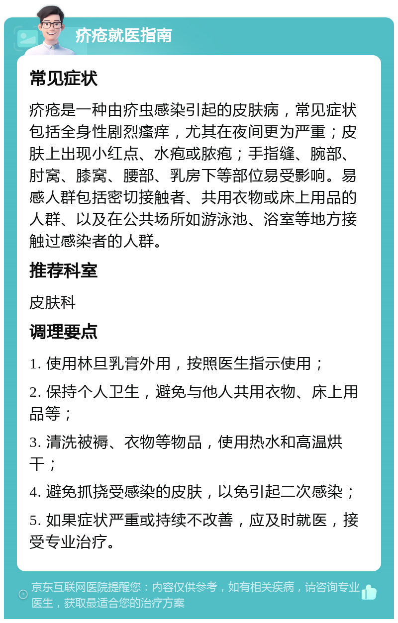 疥疮就医指南 常见症状 疥疮是一种由疥虫感染引起的皮肤病，常见症状包括全身性剧烈瘙痒，尤其在夜间更为严重；皮肤上出现小红点、水疱或脓疱；手指缝、腕部、肘窝、膝窝、腰部、乳房下等部位易受影响。易感人群包括密切接触者、共用衣物或床上用品的人群、以及在公共场所如游泳池、浴室等地方接触过感染者的人群。 推荐科室 皮肤科 调理要点 1. 使用林旦乳膏外用，按照医生指示使用； 2. 保持个人卫生，避免与他人共用衣物、床上用品等； 3. 清洗被褥、衣物等物品，使用热水和高温烘干； 4. 避免抓挠受感染的皮肤，以免引起二次感染； 5. 如果症状严重或持续不改善，应及时就医，接受专业治疗。