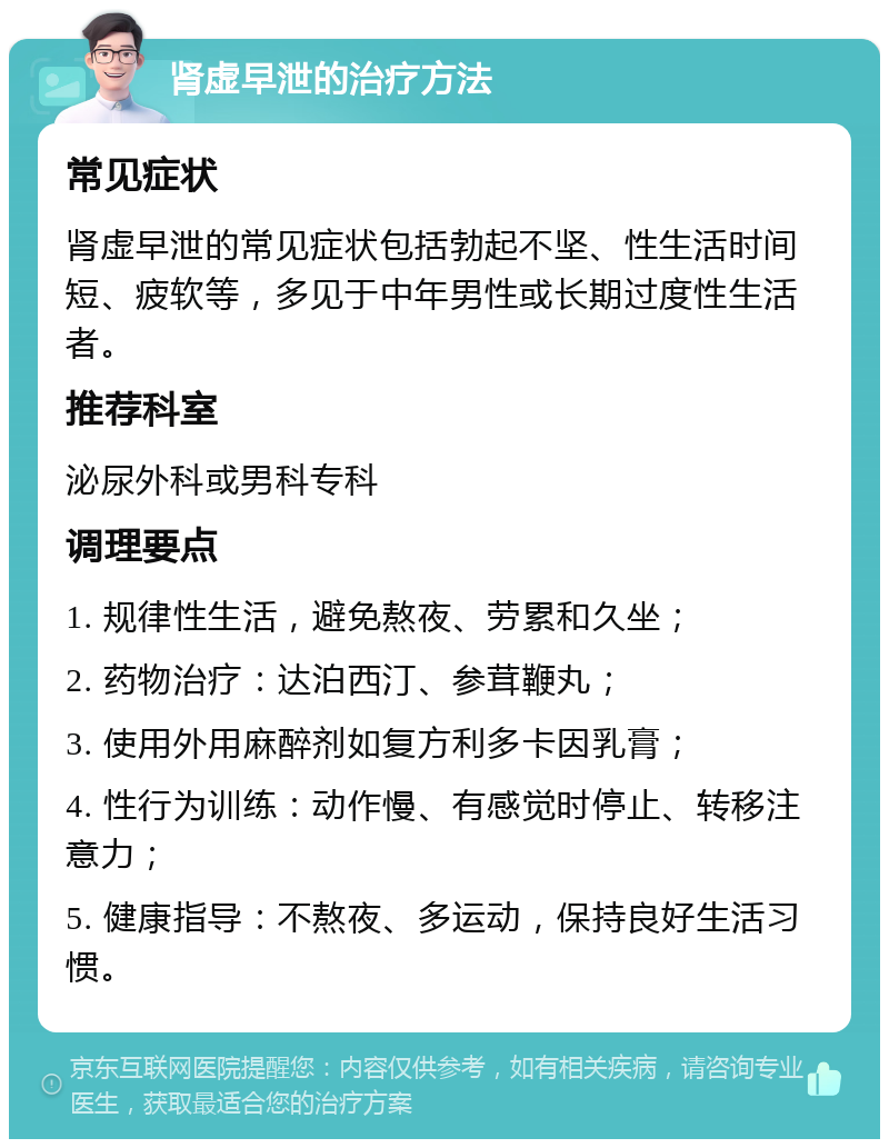 肾虚早泄的治疗方法 常见症状 肾虚早泄的常见症状包括勃起不坚、性生活时间短、疲软等，多见于中年男性或长期过度性生活者。 推荐科室 泌尿外科或男科专科 调理要点 1. 规律性生活，避免熬夜、劳累和久坐； 2. 药物治疗：达泊西汀、参茸鞭丸； 3. 使用外用麻醉剂如复方利多卡因乳膏； 4. 性行为训练：动作慢、有感觉时停止、转移注意力； 5. 健康指导：不熬夜、多运动，保持良好生活习惯。