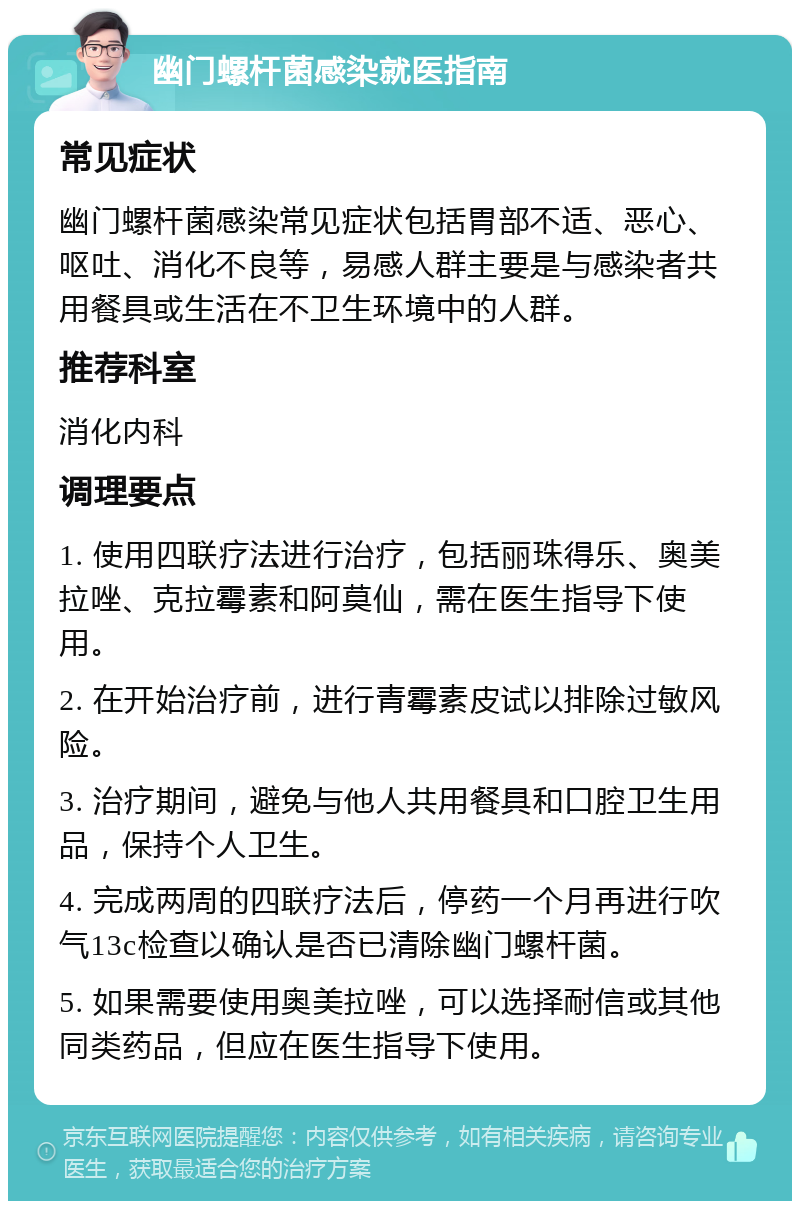 幽门螺杆菌感染就医指南 常见症状 幽门螺杆菌感染常见症状包括胃部不适、恶心、呕吐、消化不良等，易感人群主要是与感染者共用餐具或生活在不卫生环境中的人群。 推荐科室 消化内科 调理要点 1. 使用四联疗法进行治疗，包括丽珠得乐、奥美拉唑、克拉霉素和阿莫仙，需在医生指导下使用。 2. 在开始治疗前，进行青霉素皮试以排除过敏风险。 3. 治疗期间，避免与他人共用餐具和口腔卫生用品，保持个人卫生。 4. 完成两周的四联疗法后，停药一个月再进行吹气13c检查以确认是否已清除幽门螺杆菌。 5. 如果需要使用奥美拉唑，可以选择耐信或其他同类药品，但应在医生指导下使用。