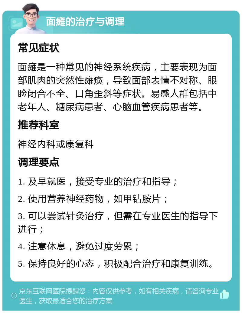 面瘫的治疗与调理 常见症状 面瘫是一种常见的神经系统疾病，主要表现为面部肌肉的突然性瘫痪，导致面部表情不对称、眼睑闭合不全、口角歪斜等症状。易感人群包括中老年人、糖尿病患者、心脑血管疾病患者等。 推荐科室 神经内科或康复科 调理要点 1. 及早就医，接受专业的治疗和指导； 2. 使用营养神经药物，如甲钴胺片； 3. 可以尝试针灸治疗，但需在专业医生的指导下进行； 4. 注意休息，避免过度劳累； 5. 保持良好的心态，积极配合治疗和康复训练。