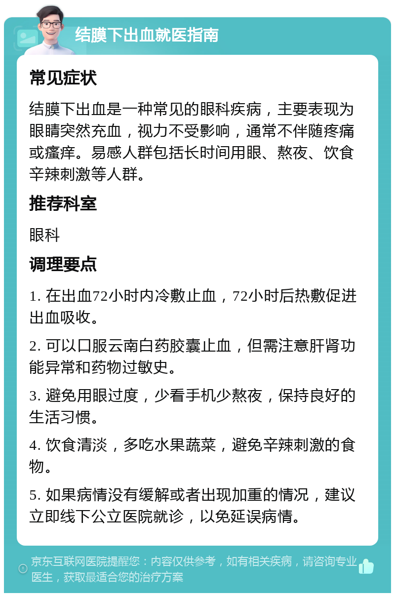 结膜下出血就医指南 常见症状 结膜下出血是一种常见的眼科疾病，主要表现为眼睛突然充血，视力不受影响，通常不伴随疼痛或瘙痒。易感人群包括长时间用眼、熬夜、饮食辛辣刺激等人群。 推荐科室 眼科 调理要点 1. 在出血72小时内冷敷止血，72小时后热敷促进出血吸收。 2. 可以口服云南白药胶囊止血，但需注意肝肾功能异常和药物过敏史。 3. 避免用眼过度，少看手机少熬夜，保持良好的生活习惯。 4. 饮食清淡，多吃水果蔬菜，避免辛辣刺激的食物。 5. 如果病情没有缓解或者出现加重的情况，建议立即线下公立医院就诊，以免延误病情。