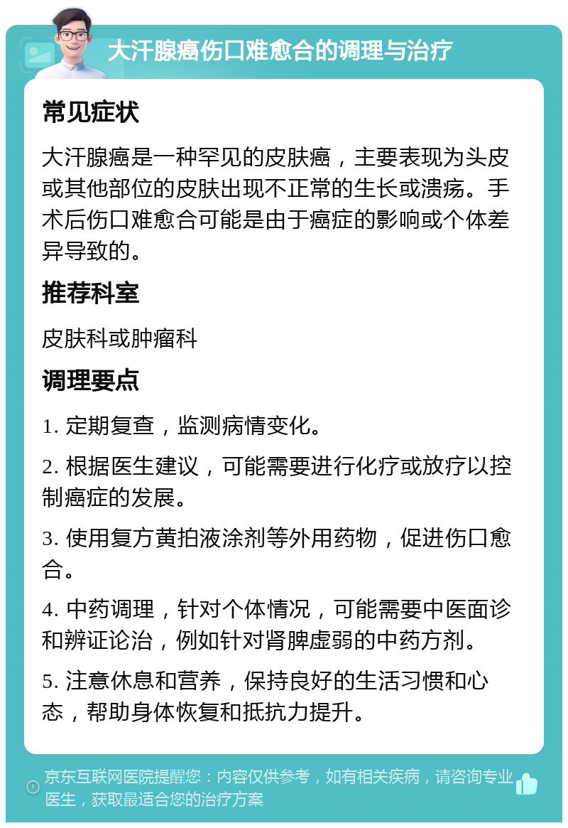 大汗腺癌伤口难愈合的调理与治疗 常见症状 大汗腺癌是一种罕见的皮肤癌，主要表现为头皮或其他部位的皮肤出现不正常的生长或溃疡。手术后伤口难愈合可能是由于癌症的影响或个体差异导致的。 推荐科室 皮肤科或肿瘤科 调理要点 1. 定期复查，监测病情变化。 2. 根据医生建议，可能需要进行化疗或放疗以控制癌症的发展。 3. 使用复方黄拍液涂剂等外用药物，促进伤口愈合。 4. 中药调理，针对个体情况，可能需要中医面诊和辨证论治，例如针对肾脾虚弱的中药方剂。 5. 注意休息和营养，保持良好的生活习惯和心态，帮助身体恢复和抵抗力提升。