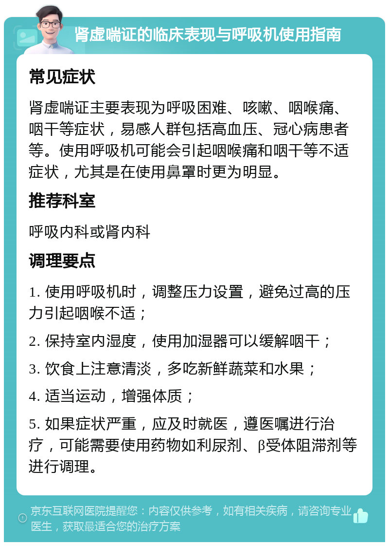 肾虚喘证的临床表现与呼吸机使用指南 常见症状 肾虚喘证主要表现为呼吸困难、咳嗽、咽喉痛、咽干等症状，易感人群包括高血压、冠心病患者等。使用呼吸机可能会引起咽喉痛和咽干等不适症状，尤其是在使用鼻罩时更为明显。 推荐科室 呼吸内科或肾内科 调理要点 1. 使用呼吸机时，调整压力设置，避免过高的压力引起咽喉不适； 2. 保持室内湿度，使用加湿器可以缓解咽干； 3. 饮食上注意清淡，多吃新鲜蔬菜和水果； 4. 适当运动，增强体质； 5. 如果症状严重，应及时就医，遵医嘱进行治疗，可能需要使用药物如利尿剂、β受体阻滞剂等进行调理。