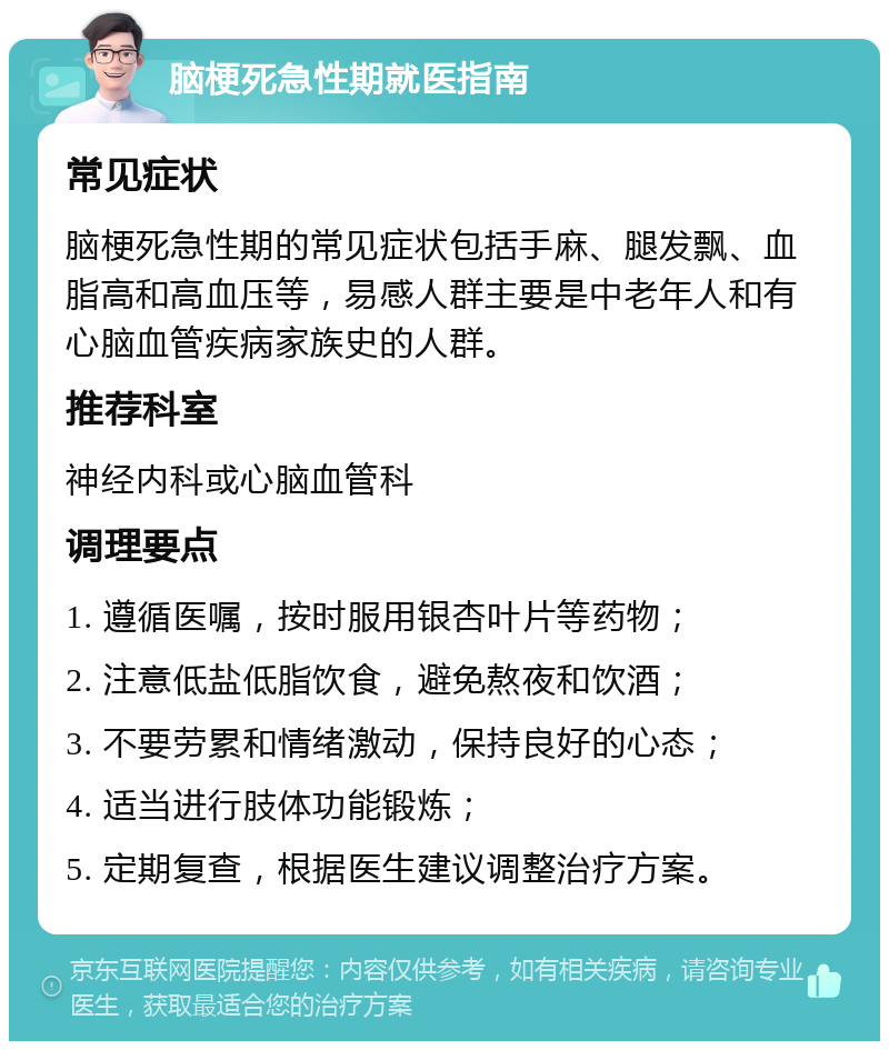 脑梗死急性期就医指南 常见症状 脑梗死急性期的常见症状包括手麻、腿发飘、血脂高和高血压等，易感人群主要是中老年人和有心脑血管疾病家族史的人群。 推荐科室 神经内科或心脑血管科 调理要点 1. 遵循医嘱，按时服用银杏叶片等药物； 2. 注意低盐低脂饮食，避免熬夜和饮酒； 3. 不要劳累和情绪激动，保持良好的心态； 4. 适当进行肢体功能锻炼； 5. 定期复查，根据医生建议调整治疗方案。