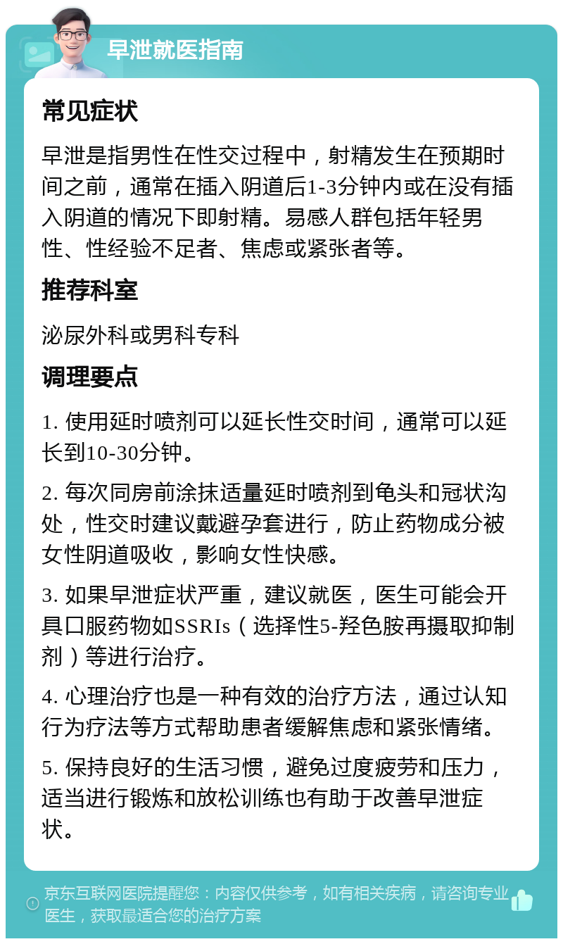 早泄就医指南 常见症状 早泄是指男性在性交过程中，射精发生在预期时间之前，通常在插入阴道后1-3分钟内或在没有插入阴道的情况下即射精。易感人群包括年轻男性、性经验不足者、焦虑或紧张者等。 推荐科室 泌尿外科或男科专科 调理要点 1. 使用延时喷剂可以延长性交时间，通常可以延长到10-30分钟。 2. 每次同房前涂抹适量延时喷剂到龟头和冠状沟处，性交时建议戴避孕套进行，防止药物成分被女性阴道吸收，影响女性快感。 3. 如果早泄症状严重，建议就医，医生可能会开具口服药物如SSRIs（选择性5-羟色胺再摄取抑制剂）等进行治疗。 4. 心理治疗也是一种有效的治疗方法，通过认知行为疗法等方式帮助患者缓解焦虑和紧张情绪。 5. 保持良好的生活习惯，避免过度疲劳和压力，适当进行锻炼和放松训练也有助于改善早泄症状。