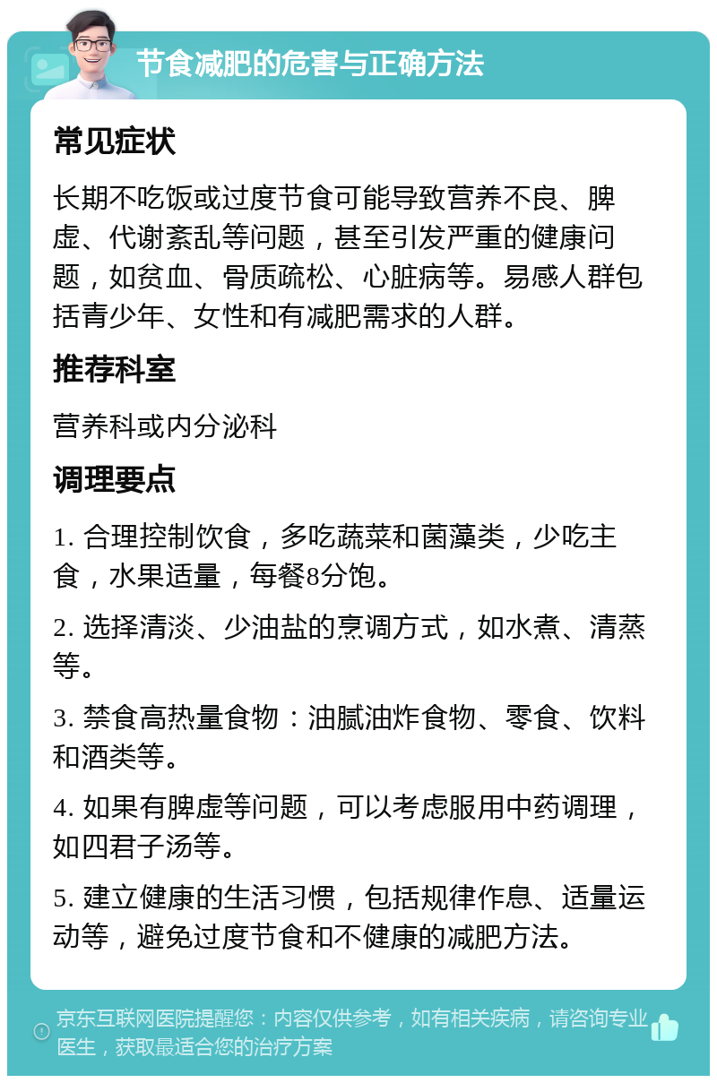 节食减肥的危害与正确方法 常见症状 长期不吃饭或过度节食可能导致营养不良、脾虚、代谢紊乱等问题，甚至引发严重的健康问题，如贫血、骨质疏松、心脏病等。易感人群包括青少年、女性和有减肥需求的人群。 推荐科室 营养科或内分泌科 调理要点 1. 合理控制饮食，多吃蔬菜和菌藻类，少吃主食，水果适量，每餐8分饱。 2. 选择清淡、少油盐的烹调方式，如水煮、清蒸等。 3. 禁食高热量食物：油腻油炸食物、零食、饮料和酒类等。 4. 如果有脾虚等问题，可以考虑服用中药调理，如四君子汤等。 5. 建立健康的生活习惯，包括规律作息、适量运动等，避免过度节食和不健康的减肥方法。