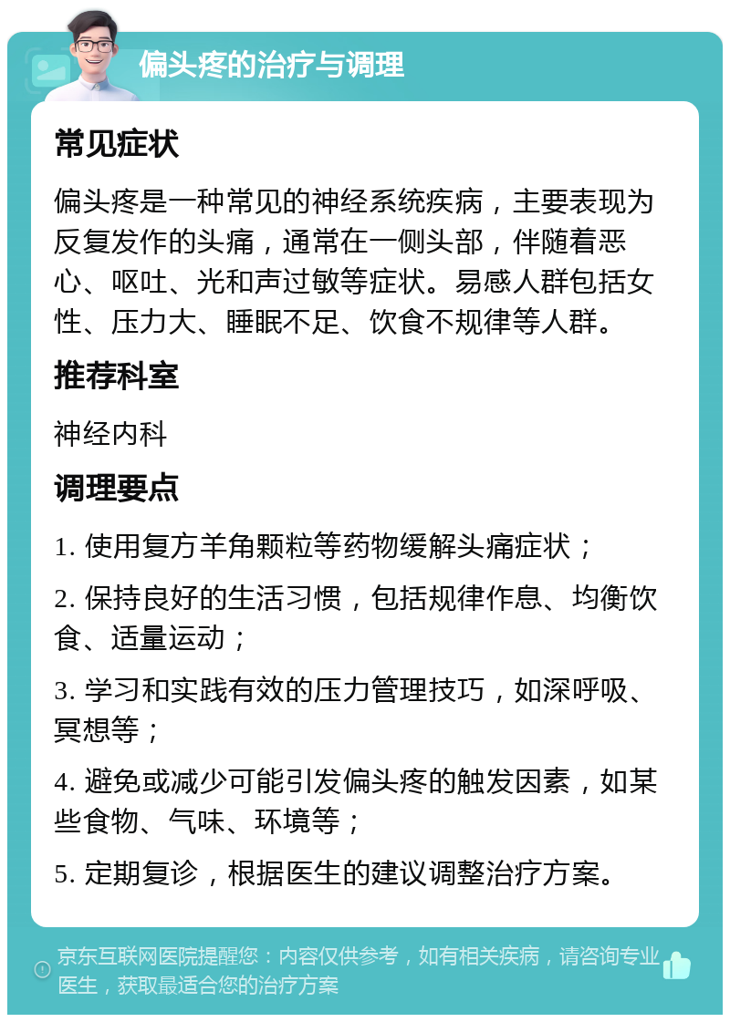 偏头疼的治疗与调理 常见症状 偏头疼是一种常见的神经系统疾病，主要表现为反复发作的头痛，通常在一侧头部，伴随着恶心、呕吐、光和声过敏等症状。易感人群包括女性、压力大、睡眠不足、饮食不规律等人群。 推荐科室 神经内科 调理要点 1. 使用复方羊角颗粒等药物缓解头痛症状； 2. 保持良好的生活习惯，包括规律作息、均衡饮食、适量运动； 3. 学习和实践有效的压力管理技巧，如深呼吸、冥想等； 4. 避免或减少可能引发偏头疼的触发因素，如某些食物、气味、环境等； 5. 定期复诊，根据医生的建议调整治疗方案。