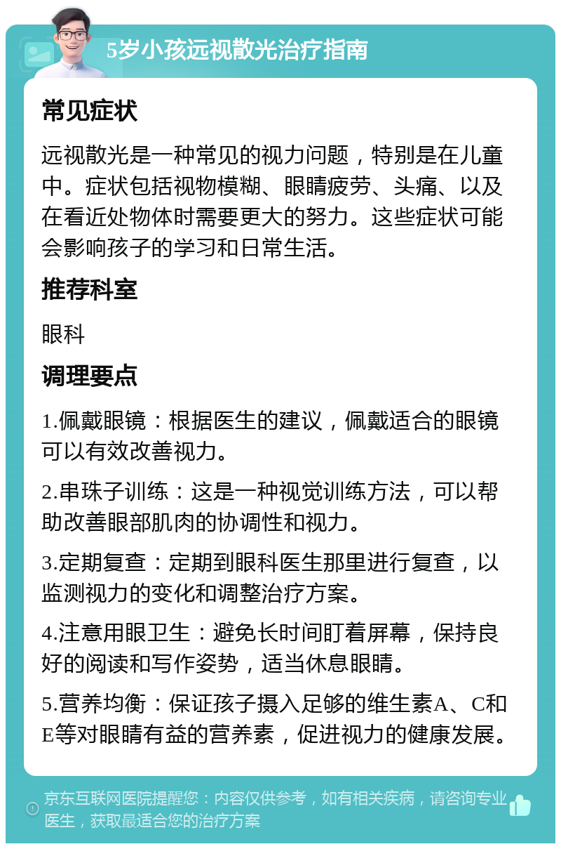 5岁小孩远视散光治疗指南 常见症状 远视散光是一种常见的视力问题，特别是在儿童中。症状包括视物模糊、眼睛疲劳、头痛、以及在看近处物体时需要更大的努力。这些症状可能会影响孩子的学习和日常生活。 推荐科室 眼科 调理要点 1.佩戴眼镜：根据医生的建议，佩戴适合的眼镜可以有效改善视力。 2.串珠子训练：这是一种视觉训练方法，可以帮助改善眼部肌肉的协调性和视力。 3.定期复查：定期到眼科医生那里进行复查，以监测视力的变化和调整治疗方案。 4.注意用眼卫生：避免长时间盯着屏幕，保持良好的阅读和写作姿势，适当休息眼睛。 5.营养均衡：保证孩子摄入足够的维生素A、C和E等对眼睛有益的营养素，促进视力的健康发展。