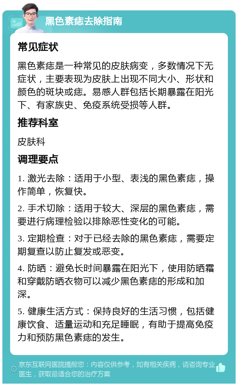 黑色素痣去除指南 常见症状 黑色素痣是一种常见的皮肤病变，多数情况下无症状，主要表现为皮肤上出现不同大小、形状和颜色的斑块或痣。易感人群包括长期暴露在阳光下、有家族史、免疫系统受损等人群。 推荐科室 皮肤科 调理要点 1. 激光去除：适用于小型、表浅的黑色素痣，操作简单，恢复快。 2. 手术切除：适用于较大、深层的黑色素痣，需要进行病理检验以排除恶性变化的可能。 3. 定期检查：对于已经去除的黑色素痣，需要定期复查以防止复发或恶变。 4. 防晒：避免长时间暴露在阳光下，使用防晒霜和穿戴防晒衣物可以减少黑色素痣的形成和加深。 5. 健康生活方式：保持良好的生活习惯，包括健康饮食、适量运动和充足睡眠，有助于提高免疫力和预防黑色素痣的发生。