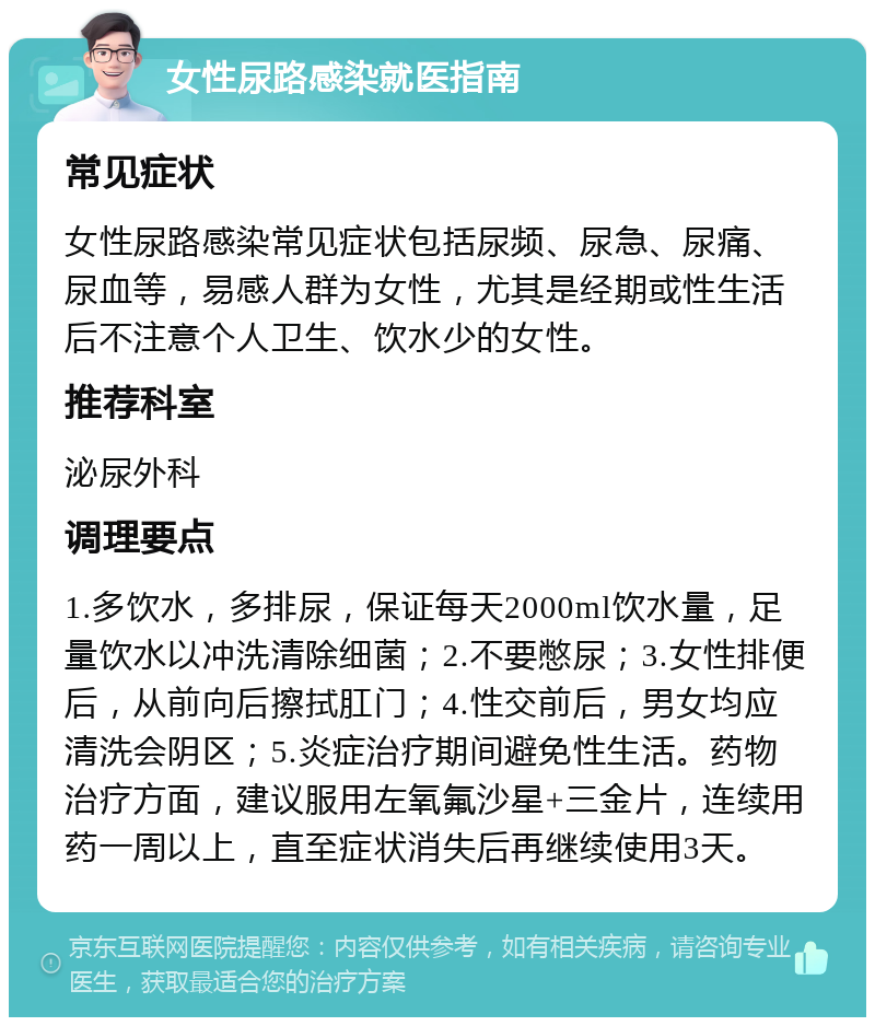 女性尿路感染就医指南 常见症状 女性尿路感染常见症状包括尿频、尿急、尿痛、尿血等，易感人群为女性，尤其是经期或性生活后不注意个人卫生、饮水少的女性。 推荐科室 泌尿外科 调理要点 1.多饮水，多排尿，保证每天2000ml饮水量，足量饮水以冲洗清除细菌；2.不要憋尿；3.女性排便后，从前向后擦拭肛门；4.性交前后，男女均应清洗会阴区；5.炎症治疗期间避免性生活。药物治疗方面，建议服用左氧氟沙星+三金片，连续用药一周以上，直至症状消失后再继续使用3天。