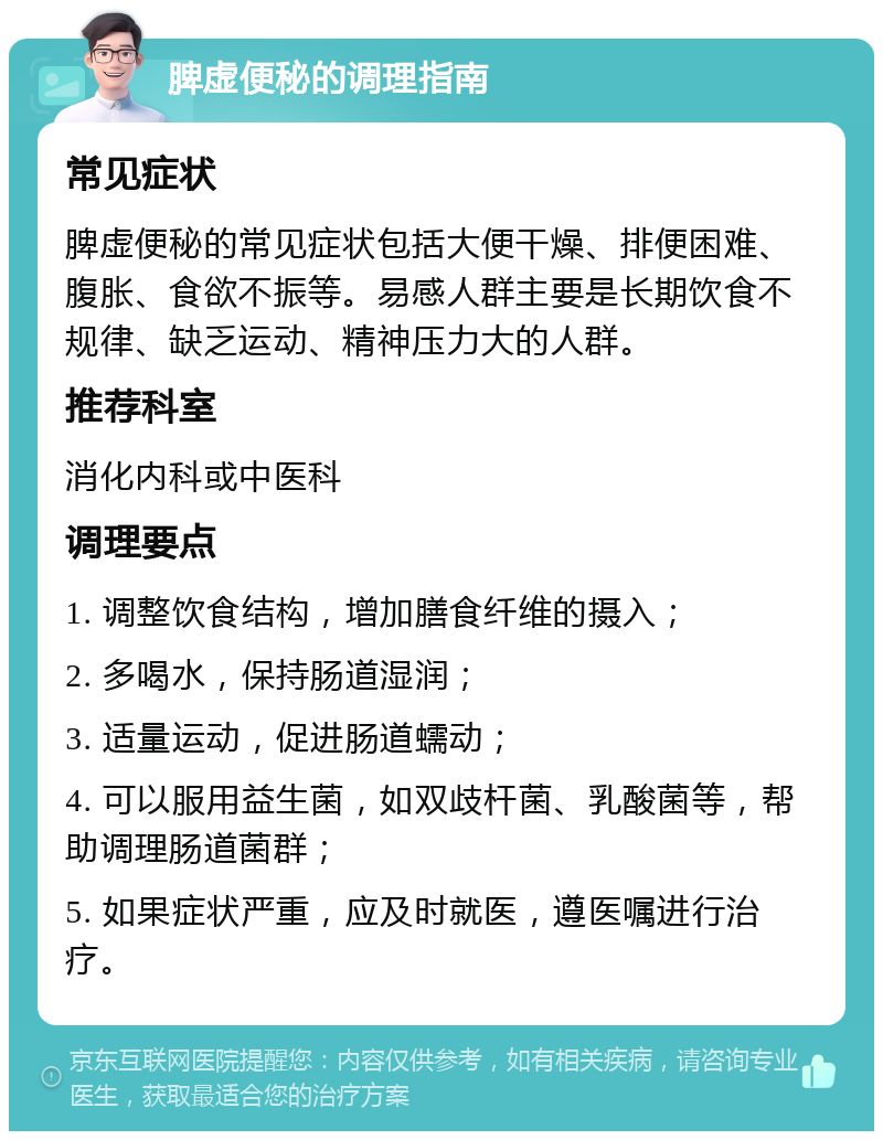 脾虚便秘的调理指南 常见症状 脾虚便秘的常见症状包括大便干燥、排便困难、腹胀、食欲不振等。易感人群主要是长期饮食不规律、缺乏运动、精神压力大的人群。 推荐科室 消化内科或中医科 调理要点 1. 调整饮食结构，增加膳食纤维的摄入； 2. 多喝水，保持肠道湿润； 3. 适量运动，促进肠道蠕动； 4. 可以服用益生菌，如双歧杆菌、乳酸菌等，帮助调理肠道菌群； 5. 如果症状严重，应及时就医，遵医嘱进行治疗。