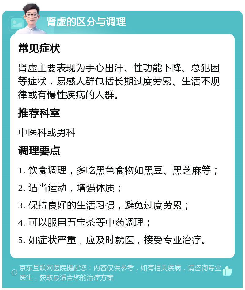 肾虚的区分与调理 常见症状 肾虚主要表现为手心出汗、性功能下降、总犯困等症状，易感人群包括长期过度劳累、生活不规律或有慢性疾病的人群。 推荐科室 中医科或男科 调理要点 1. 饮食调理，多吃黑色食物如黑豆、黑芝麻等； 2. 适当运动，增强体质； 3. 保持良好的生活习惯，避免过度劳累； 4. 可以服用五宝茶等中药调理； 5. 如症状严重，应及时就医，接受专业治疗。