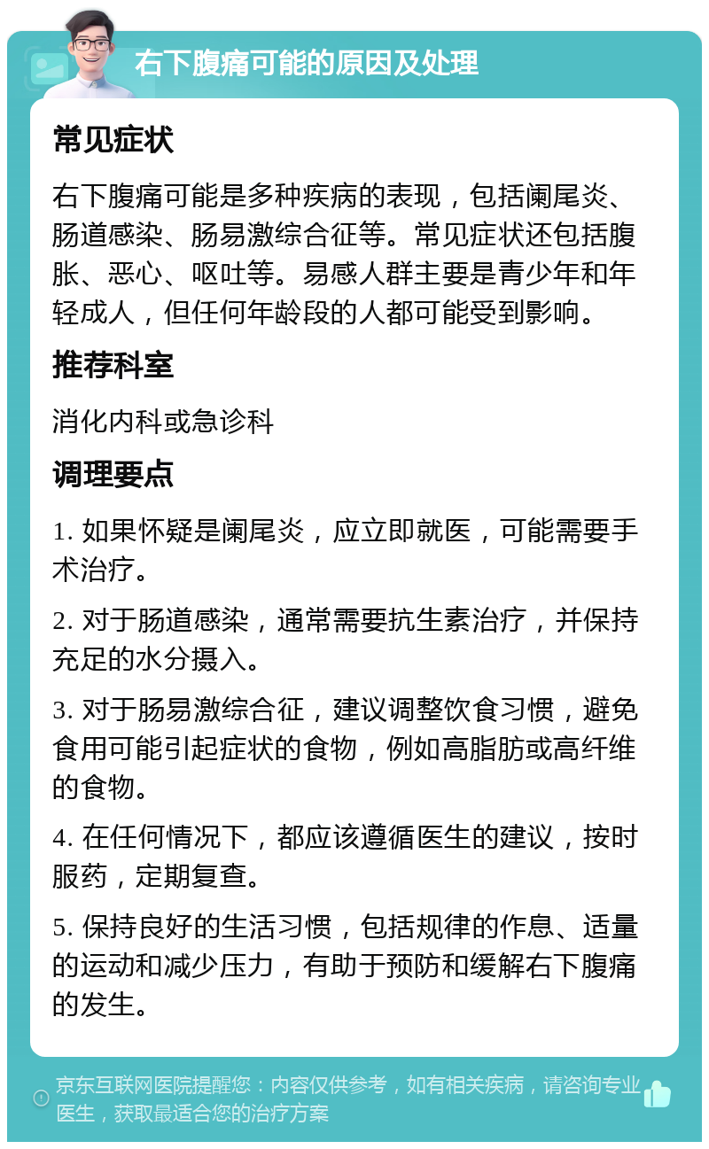 右下腹痛可能的原因及处理 常见症状 右下腹痛可能是多种疾病的表现，包括阑尾炎、肠道感染、肠易激综合征等。常见症状还包括腹胀、恶心、呕吐等。易感人群主要是青少年和年轻成人，但任何年龄段的人都可能受到影响。 推荐科室 消化内科或急诊科 调理要点 1. 如果怀疑是阑尾炎，应立即就医，可能需要手术治疗。 2. 对于肠道感染，通常需要抗生素治疗，并保持充足的水分摄入。 3. 对于肠易激综合征，建议调整饮食习惯，避免食用可能引起症状的食物，例如高脂肪或高纤维的食物。 4. 在任何情况下，都应该遵循医生的建议，按时服药，定期复查。 5. 保持良好的生活习惯，包括规律的作息、适量的运动和减少压力，有助于预防和缓解右下腹痛的发生。