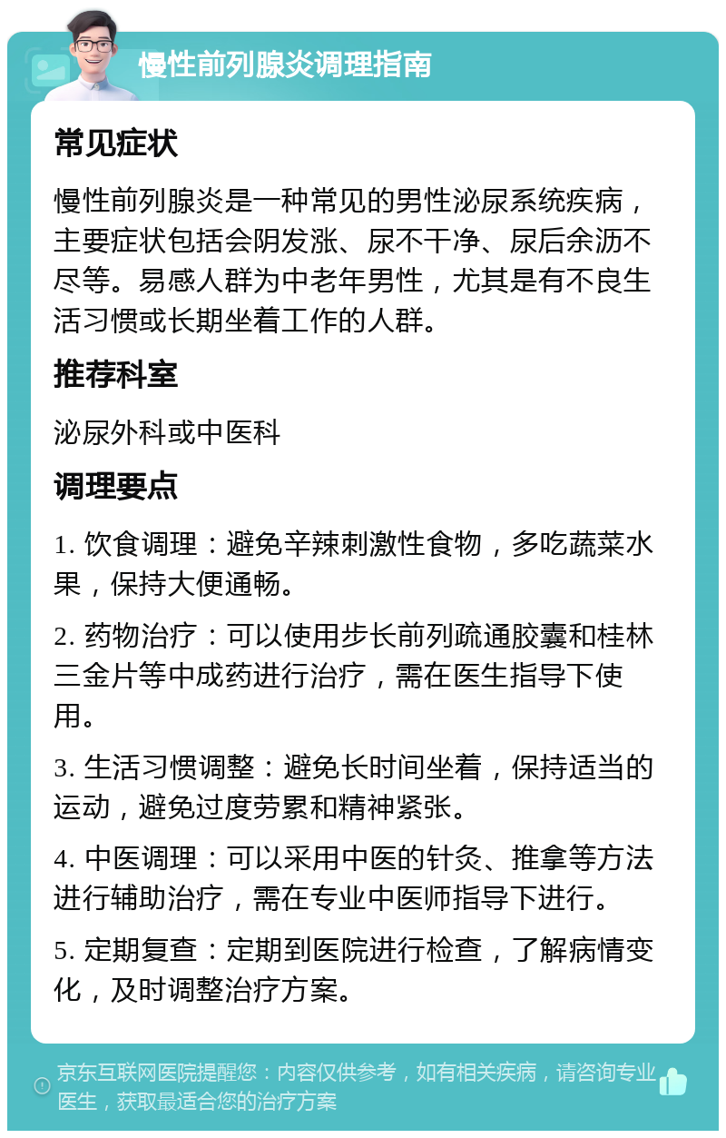 慢性前列腺炎调理指南 常见症状 慢性前列腺炎是一种常见的男性泌尿系统疾病，主要症状包括会阴发涨、尿不干净、尿后余沥不尽等。易感人群为中老年男性，尤其是有不良生活习惯或长期坐着工作的人群。 推荐科室 泌尿外科或中医科 调理要点 1. 饮食调理：避免辛辣刺激性食物，多吃蔬菜水果，保持大便通畅。 2. 药物治疗：可以使用步长前列疏通胶囊和桂林三金片等中成药进行治疗，需在医生指导下使用。 3. 生活习惯调整：避免长时间坐着，保持适当的运动，避免过度劳累和精神紧张。 4. 中医调理：可以采用中医的针灸、推拿等方法进行辅助治疗，需在专业中医师指导下进行。 5. 定期复查：定期到医院进行检查，了解病情变化，及时调整治疗方案。