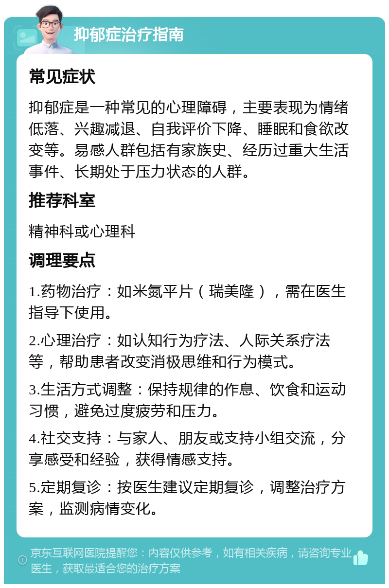 抑郁症治疗指南 常见症状 抑郁症是一种常见的心理障碍，主要表现为情绪低落、兴趣减退、自我评价下降、睡眠和食欲改变等。易感人群包括有家族史、经历过重大生活事件、长期处于压力状态的人群。 推荐科室 精神科或心理科 调理要点 1.药物治疗：如米氮平片（瑞美隆），需在医生指导下使用。 2.心理治疗：如认知行为疗法、人际关系疗法等，帮助患者改变消极思维和行为模式。 3.生活方式调整：保持规律的作息、饮食和运动习惯，避免过度疲劳和压力。 4.社交支持：与家人、朋友或支持小组交流，分享感受和经验，获得情感支持。 5.定期复诊：按医生建议定期复诊，调整治疗方案，监测病情变化。