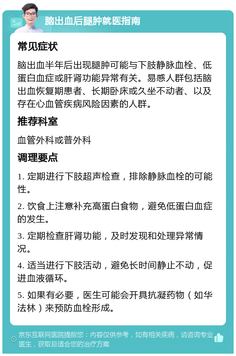 脑出血后腿肿就医指南 常见症状 脑出血半年后出现腿肿可能与下肢静脉血栓、低蛋白血症或肝肾功能异常有关。易感人群包括脑出血恢复期患者、长期卧床或久坐不动者、以及存在心血管疾病风险因素的人群。 推荐科室 血管外科或普外科 调理要点 1. 定期进行下肢超声检查，排除静脉血栓的可能性。 2. 饮食上注意补充高蛋白食物，避免低蛋白血症的发生。 3. 定期检查肝肾功能，及时发现和处理异常情况。 4. 适当进行下肢活动，避免长时间静止不动，促进血液循环。 5. 如果有必要，医生可能会开具抗凝药物（如华法林）来预防血栓形成。