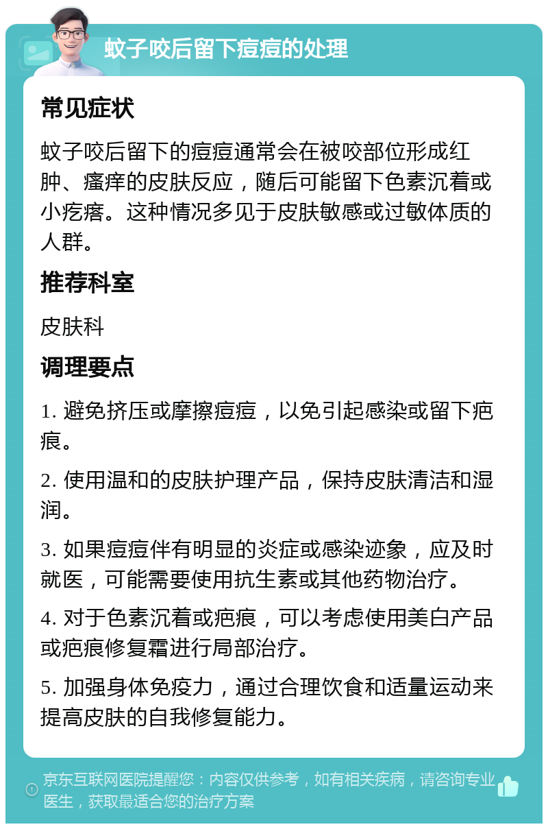 蚊子咬后留下痘痘的处理 常见症状 蚊子咬后留下的痘痘通常会在被咬部位形成红肿、瘙痒的皮肤反应，随后可能留下色素沉着或小疙瘩。这种情况多见于皮肤敏感或过敏体质的人群。 推荐科室 皮肤科 调理要点 1. 避免挤压或摩擦痘痘，以免引起感染或留下疤痕。 2. 使用温和的皮肤护理产品，保持皮肤清洁和湿润。 3. 如果痘痘伴有明显的炎症或感染迹象，应及时就医，可能需要使用抗生素或其他药物治疗。 4. 对于色素沉着或疤痕，可以考虑使用美白产品或疤痕修复霜进行局部治疗。 5. 加强身体免疫力，通过合理饮食和适量运动来提高皮肤的自我修复能力。