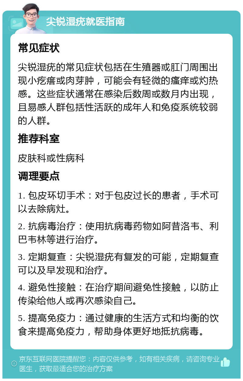 尖锐湿疣就医指南 常见症状 尖锐湿疣的常见症状包括在生殖器或肛门周围出现小疙瘩或肉芽肿，可能会有轻微的瘙痒或灼热感。这些症状通常在感染后数周或数月内出现，且易感人群包括性活跃的成年人和免疫系统较弱的人群。 推荐科室 皮肤科或性病科 调理要点 1. 包皮环切手术：对于包皮过长的患者，手术可以去除病灶。 2. 抗病毒治疗：使用抗病毒药物如阿昔洛韦、利巴韦林等进行治疗。 3. 定期复查：尖锐湿疣有复发的可能，定期复查可以及早发现和治疗。 4. 避免性接触：在治疗期间避免性接触，以防止传染给他人或再次感染自己。 5. 提高免疫力：通过健康的生活方式和均衡的饮食来提高免疫力，帮助身体更好地抵抗病毒。