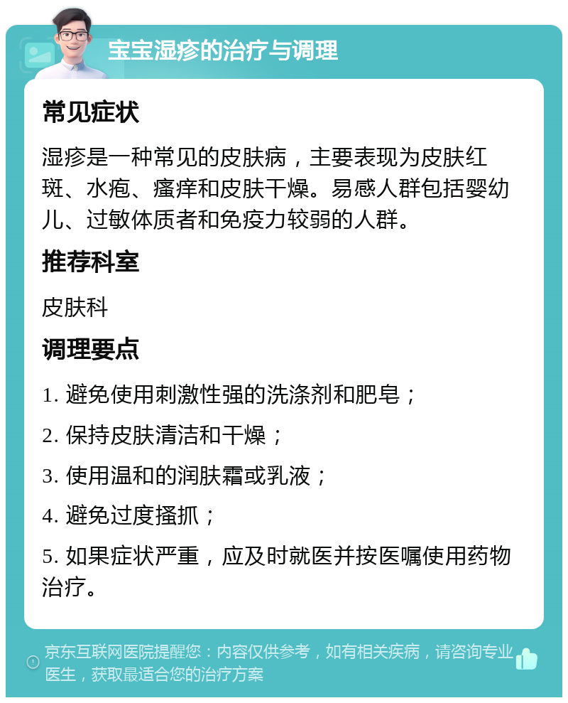 宝宝湿疹的治疗与调理 常见症状 湿疹是一种常见的皮肤病，主要表现为皮肤红斑、水疱、瘙痒和皮肤干燥。易感人群包括婴幼儿、过敏体质者和免疫力较弱的人群。 推荐科室 皮肤科 调理要点 1. 避免使用刺激性强的洗涤剂和肥皂； 2. 保持皮肤清洁和干燥； 3. 使用温和的润肤霜或乳液； 4. 避免过度搔抓； 5. 如果症状严重，应及时就医并按医嘱使用药物治疗。