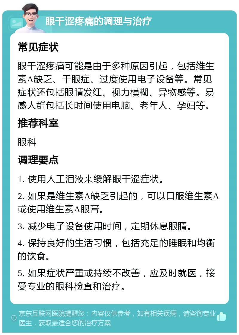 眼干涩疼痛的调理与治疗 常见症状 眼干涩疼痛可能是由于多种原因引起，包括维生素A缺乏、干眼症、过度使用电子设备等。常见症状还包括眼睛发红、视力模糊、异物感等。易感人群包括长时间使用电脑、老年人、孕妇等。 推荐科室 眼科 调理要点 1. 使用人工泪液来缓解眼干涩症状。 2. 如果是维生素A缺乏引起的，可以口服维生素A或使用维生素A眼膏。 3. 减少电子设备使用时间，定期休息眼睛。 4. 保持良好的生活习惯，包括充足的睡眠和均衡的饮食。 5. 如果症状严重或持续不改善，应及时就医，接受专业的眼科检查和治疗。