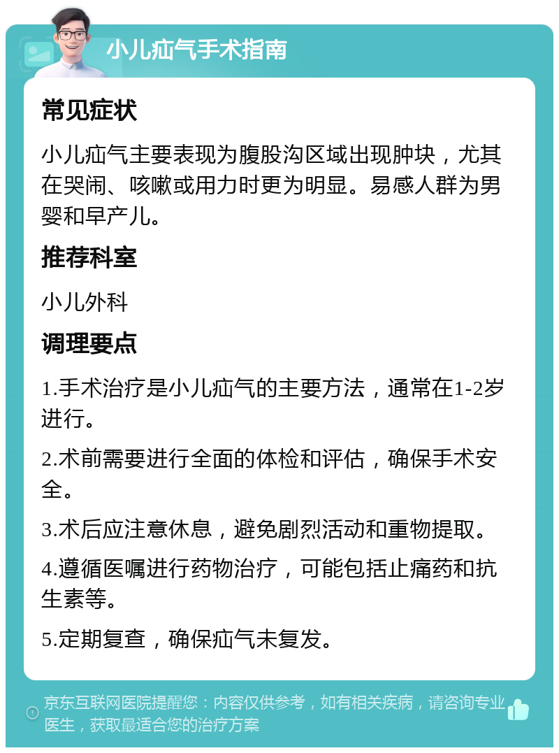 小儿疝气手术指南 常见症状 小儿疝气主要表现为腹股沟区域出现肿块，尤其在哭闹、咳嗽或用力时更为明显。易感人群为男婴和早产儿。 推荐科室 小儿外科 调理要点 1.手术治疗是小儿疝气的主要方法，通常在1-2岁进行。 2.术前需要进行全面的体检和评估，确保手术安全。 3.术后应注意休息，避免剧烈活动和重物提取。 4.遵循医嘱进行药物治疗，可能包括止痛药和抗生素等。 5.定期复查，确保疝气未复发。