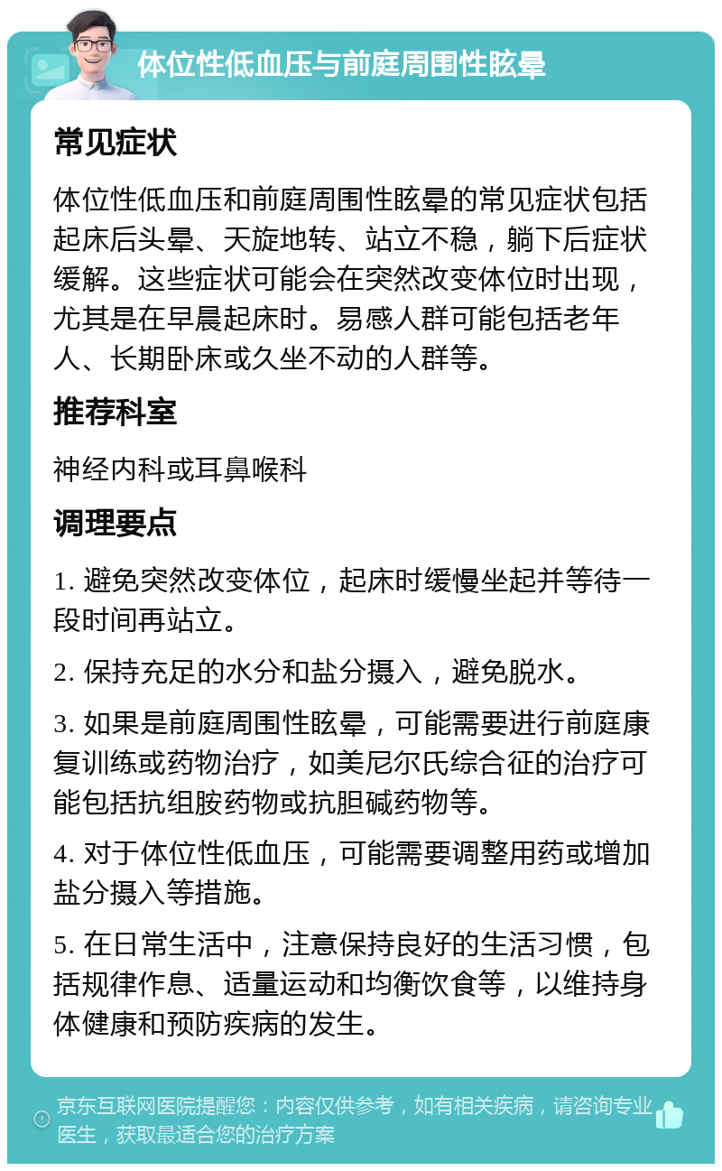 体位性低血压与前庭周围性眩晕 常见症状 体位性低血压和前庭周围性眩晕的常见症状包括起床后头晕、天旋地转、站立不稳，躺下后症状缓解。这些症状可能会在突然改变体位时出现，尤其是在早晨起床时。易感人群可能包括老年人、长期卧床或久坐不动的人群等。 推荐科室 神经内科或耳鼻喉科 调理要点 1. 避免突然改变体位，起床时缓慢坐起并等待一段时间再站立。 2. 保持充足的水分和盐分摄入，避免脱水。 3. 如果是前庭周围性眩晕，可能需要进行前庭康复训练或药物治疗，如美尼尔氏综合征的治疗可能包括抗组胺药物或抗胆碱药物等。 4. 对于体位性低血压，可能需要调整用药或增加盐分摄入等措施。 5. 在日常生活中，注意保持良好的生活习惯，包括规律作息、适量运动和均衡饮食等，以维持身体健康和预防疾病的发生。