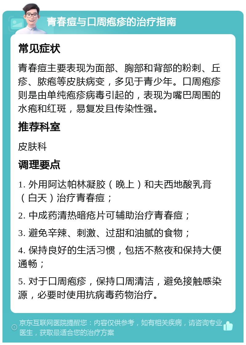 青春痘与口周疱疹的治疗指南 常见症状 青春痘主要表现为面部、胸部和背部的粉刺、丘疹、脓疱等皮肤病变，多见于青少年。口周疱疹则是由单纯疱疹病毒引起的，表现为嘴巴周围的水疱和红斑，易复发且传染性强。 推荐科室 皮肤科 调理要点 1. 外用阿达帕林凝胶（晚上）和夫西地酸乳膏（白天）治疗青春痘； 2. 中成药清热暗疮片可辅助治疗青春痘； 3. 避免辛辣、刺激、过甜和油腻的食物； 4. 保持良好的生活习惯，包括不熬夜和保持大便通畅； 5. 对于口周疱疹，保持口周清洁，避免接触感染源，必要时使用抗病毒药物治疗。