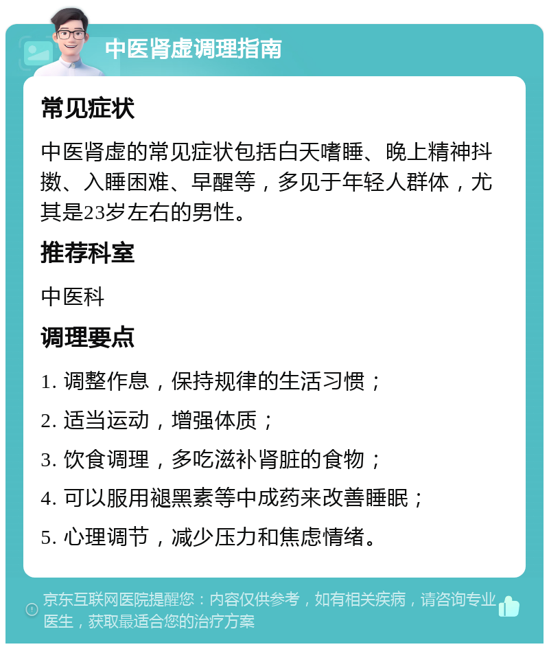 中医肾虚调理指南 常见症状 中医肾虚的常见症状包括白天嗜睡、晚上精神抖擞、入睡困难、早醒等，多见于年轻人群体，尤其是23岁左右的男性。 推荐科室 中医科 调理要点 1. 调整作息，保持规律的生活习惯； 2. 适当运动，增强体质； 3. 饮食调理，多吃滋补肾脏的食物； 4. 可以服用褪黑素等中成药来改善睡眠； 5. 心理调节，减少压力和焦虑情绪。