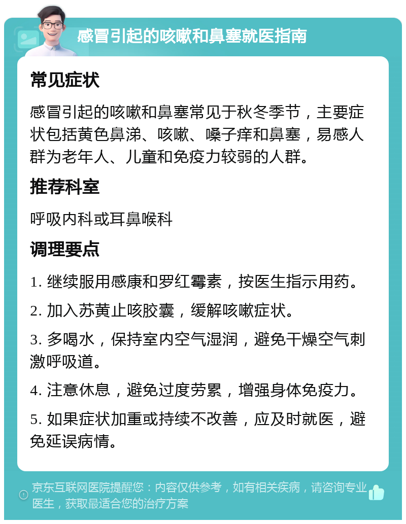 感冒引起的咳嗽和鼻塞就医指南 常见症状 感冒引起的咳嗽和鼻塞常见于秋冬季节，主要症状包括黄色鼻涕、咳嗽、嗓子痒和鼻塞，易感人群为老年人、儿童和免疫力较弱的人群。 推荐科室 呼吸内科或耳鼻喉科 调理要点 1. 继续服用感康和罗红霉素，按医生指示用药。 2. 加入苏黄止咳胶囊，缓解咳嗽症状。 3. 多喝水，保持室内空气湿润，避免干燥空气刺激呼吸道。 4. 注意休息，避免过度劳累，增强身体免疫力。 5. 如果症状加重或持续不改善，应及时就医，避免延误病情。