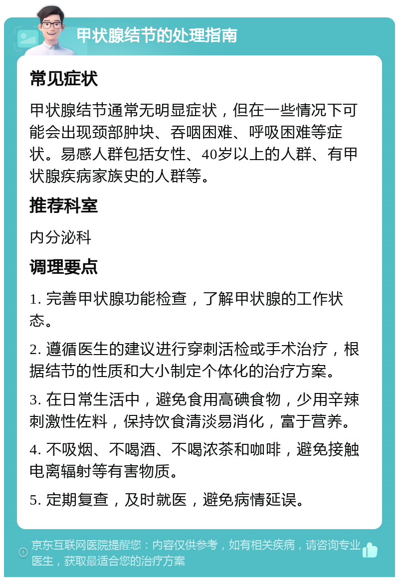 甲状腺结节的处理指南 常见症状 甲状腺结节通常无明显症状，但在一些情况下可能会出现颈部肿块、吞咽困难、呼吸困难等症状。易感人群包括女性、40岁以上的人群、有甲状腺疾病家族史的人群等。 推荐科室 内分泌科 调理要点 1. 完善甲状腺功能检查，了解甲状腺的工作状态。 2. 遵循医生的建议进行穿刺活检或手术治疗，根据结节的性质和大小制定个体化的治疗方案。 3. 在日常生活中，避免食用高碘食物，少用辛辣刺激性佐料，保持饮食清淡易消化，富于营养。 4. 不吸烟、不喝酒、不喝浓茶和咖啡，避免接触电离辐射等有害物质。 5. 定期复查，及时就医，避免病情延误。