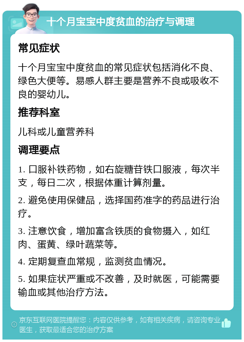 十个月宝宝中度贫血的治疗与调理 常见症状 十个月宝宝中度贫血的常见症状包括消化不良、绿色大便等。易感人群主要是营养不良或吸收不良的婴幼儿。 推荐科室 儿科或儿童营养科 调理要点 1. 口服补铁药物，如右旋糖苷铁口服液，每次半支，每日二次，根据体重计算剂量。 2. 避免使用保健品，选择国药准字的药品进行治疗。 3. 注意饮食，增加富含铁质的食物摄入，如红肉、蛋黄、绿叶蔬菜等。 4. 定期复查血常规，监测贫血情况。 5. 如果症状严重或不改善，及时就医，可能需要输血或其他治疗方法。