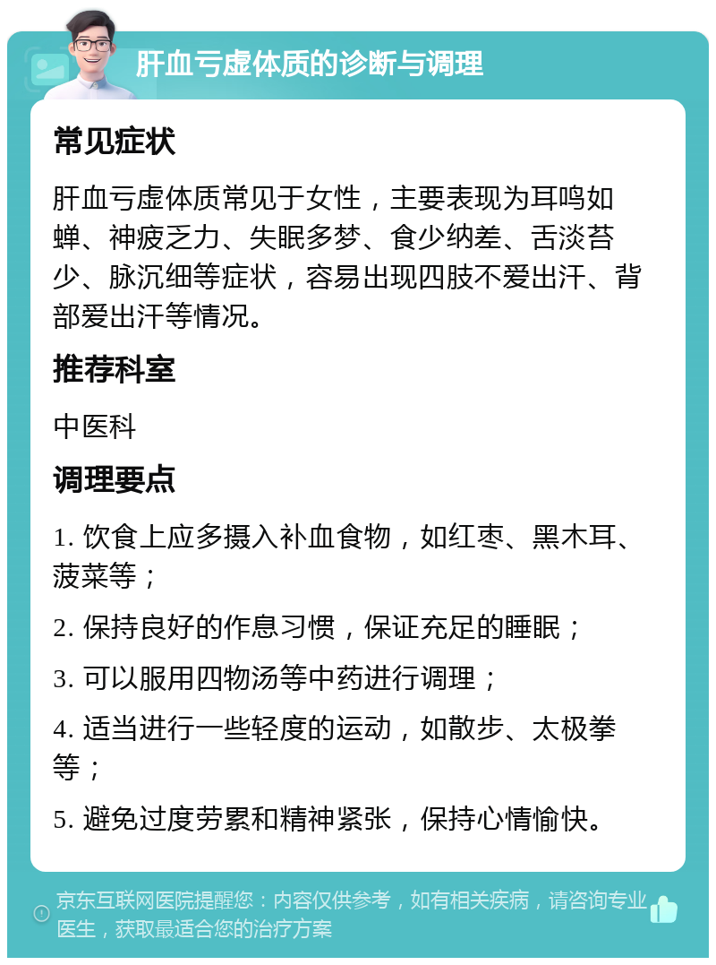 肝血亏虚体质的诊断与调理 常见症状 肝血亏虚体质常见于女性，主要表现为耳鸣如蝉、神疲乏力、失眠多梦、食少纳差、舌淡苔少、脉沉细等症状，容易出现四肢不爱出汗、背部爱出汗等情况。 推荐科室 中医科 调理要点 1. 饮食上应多摄入补血食物，如红枣、黑木耳、菠菜等； 2. 保持良好的作息习惯，保证充足的睡眠； 3. 可以服用四物汤等中药进行调理； 4. 适当进行一些轻度的运动，如散步、太极拳等； 5. 避免过度劳累和精神紧张，保持心情愉快。