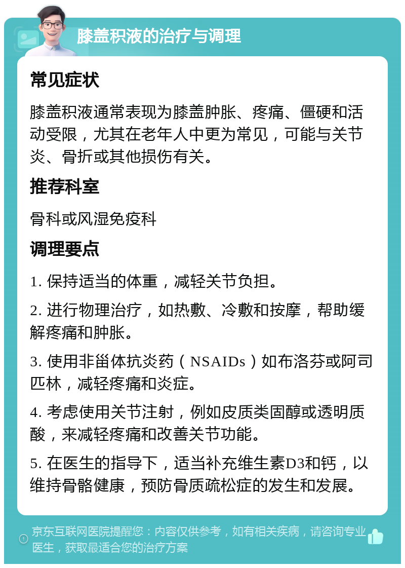 膝盖积液的治疗与调理 常见症状 膝盖积液通常表现为膝盖肿胀、疼痛、僵硬和活动受限，尤其在老年人中更为常见，可能与关节炎、骨折或其他损伤有关。 推荐科室 骨科或风湿免疫科 调理要点 1. 保持适当的体重，减轻关节负担。 2. 进行物理治疗，如热敷、冷敷和按摩，帮助缓解疼痛和肿胀。 3. 使用非甾体抗炎药（NSAIDs）如布洛芬或阿司匹林，减轻疼痛和炎症。 4. 考虑使用关节注射，例如皮质类固醇或透明质酸，来减轻疼痛和改善关节功能。 5. 在医生的指导下，适当补充维生素D3和钙，以维持骨骼健康，预防骨质疏松症的发生和发展。