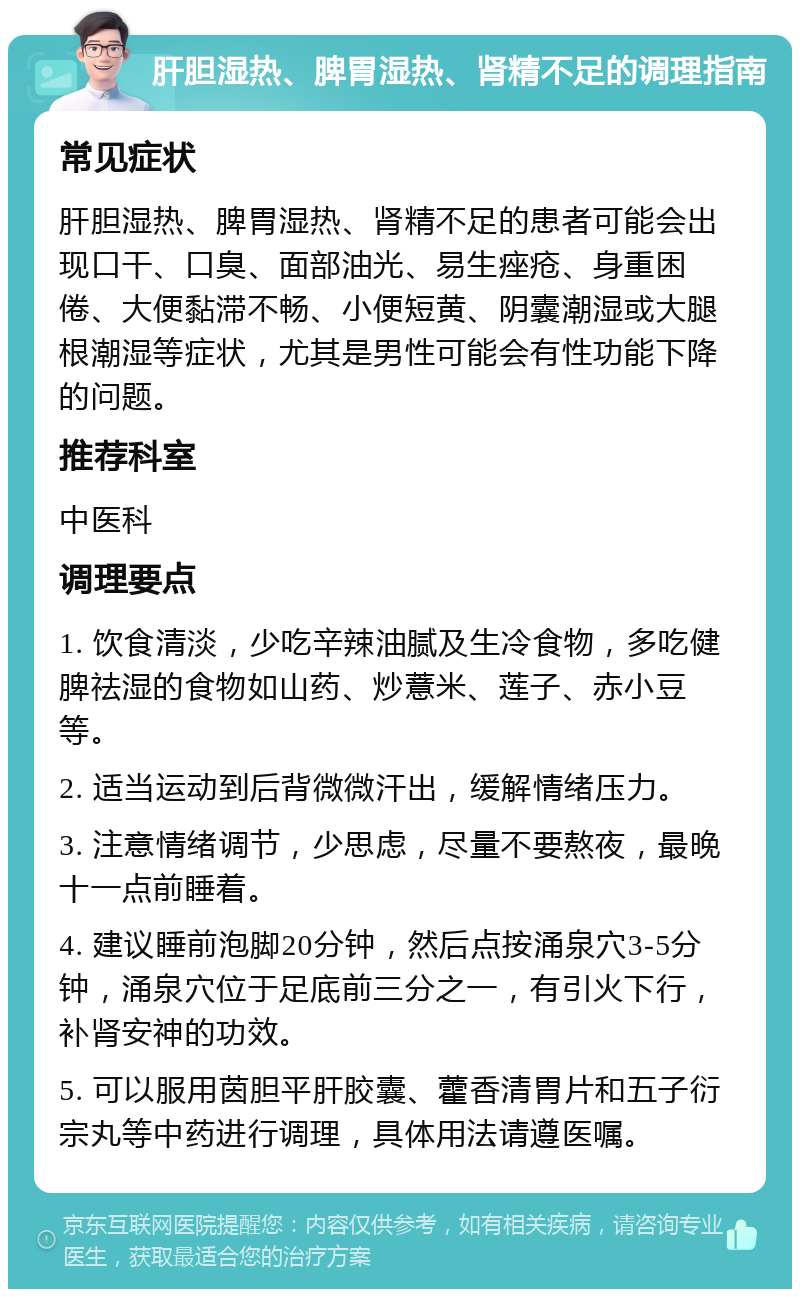 肝胆湿热、脾胃湿热、肾精不足的调理指南 常见症状 肝胆湿热、脾胃湿热、肾精不足的患者可能会出现口干、口臭、面部油光、易生痤疮、身重困倦、大便黏滞不畅、小便短黄、阴囊潮湿或大腿根潮湿等症状，尤其是男性可能会有性功能下降的问题。 推荐科室 中医科 调理要点 1. 饮食清淡，少吃辛辣油腻及生冷食物，多吃健脾祛湿的食物如山药、炒薏米、莲子、赤小豆等。 2. 适当运动到后背微微汗出，缓解情绪压力。 3. 注意情绪调节，少思虑，尽量不要熬夜，最晚十一点前睡着。 4. 建议睡前泡脚20分钟，然后点按涌泉穴3-5分钟，涌泉穴位于足底前三分之一，有引火下行，补肾安神的功效。 5. 可以服用茵胆平肝胶囊、藿香清胃片和五子衍宗丸等中药进行调理，具体用法请遵医嘱。