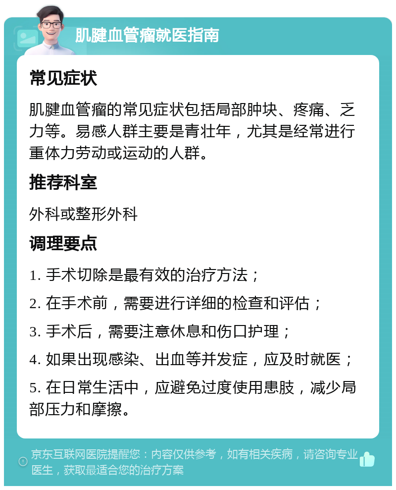 肌腱血管瘤就医指南 常见症状 肌腱血管瘤的常见症状包括局部肿块、疼痛、乏力等。易感人群主要是青壮年，尤其是经常进行重体力劳动或运动的人群。 推荐科室 外科或整形外科 调理要点 1. 手术切除是最有效的治疗方法； 2. 在手术前，需要进行详细的检查和评估； 3. 手术后，需要注意休息和伤口护理； 4. 如果出现感染、出血等并发症，应及时就医； 5. 在日常生活中，应避免过度使用患肢，减少局部压力和摩擦。