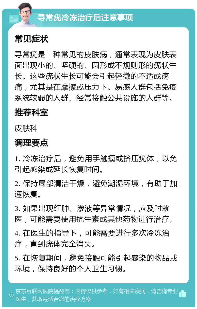 寻常疣冷冻治疗后注意事项 常见症状 寻常疣是一种常见的皮肤病，通常表现为皮肤表面出现小的、坚硬的、圆形或不规则形的疣状生长。这些疣状生长可能会引起轻微的不适或疼痛，尤其是在摩擦或压力下。易感人群包括免疫系统较弱的人群、经常接触公共设施的人群等。 推荐科室 皮肤科 调理要点 1. 冷冻治疗后，避免用手触摸或挤压疣体，以免引起感染或延长恢复时间。 2. 保持局部清洁干燥，避免潮湿环境，有助于加速恢复。 3. 如果出现红肿、渗液等异常情况，应及时就医，可能需要使用抗生素或其他药物进行治疗。 4. 在医生的指导下，可能需要进行多次冷冻治疗，直到疣体完全消失。 5. 在恢复期间，避免接触可能引起感染的物品或环境，保持良好的个人卫生习惯。