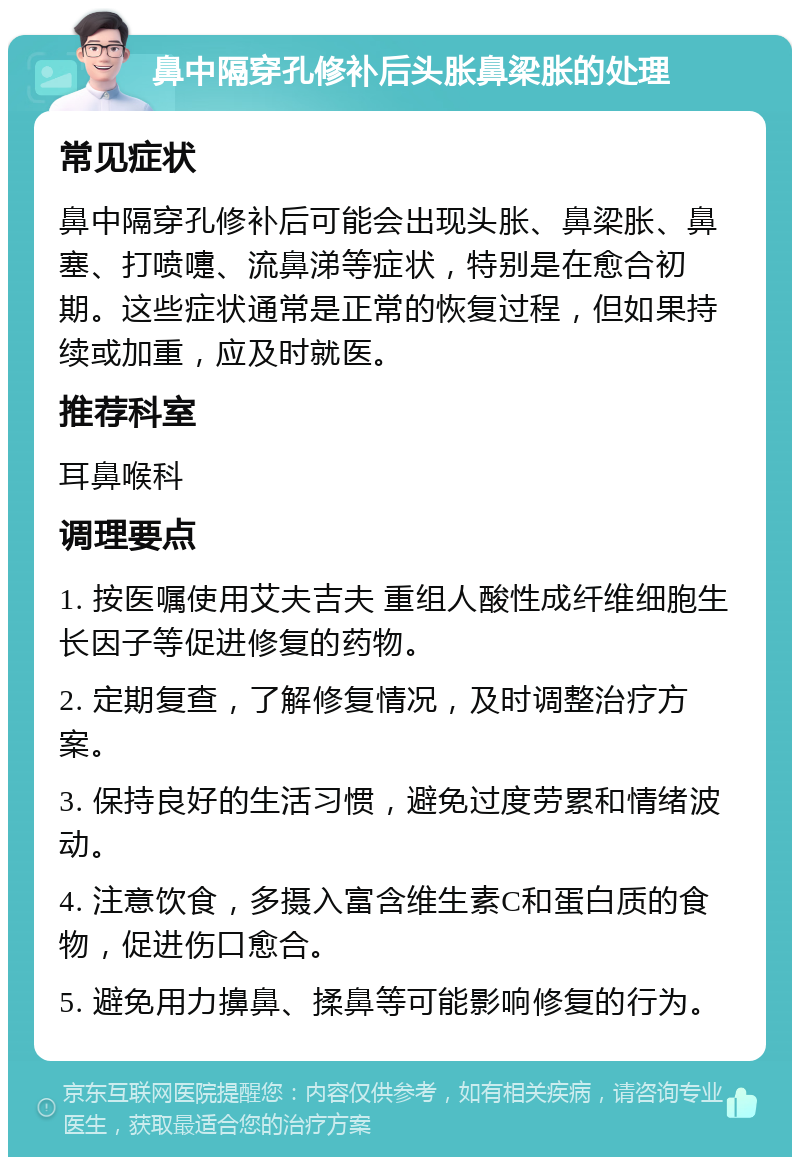 鼻中隔穿孔修补后头胀鼻梁胀的处理 常见症状 鼻中隔穿孔修补后可能会出现头胀、鼻梁胀、鼻塞、打喷嚏、流鼻涕等症状，特别是在愈合初期。这些症状通常是正常的恢复过程，但如果持续或加重，应及时就医。 推荐科室 耳鼻喉科 调理要点 1. 按医嘱使用艾夫吉夫 重组人酸性成纤维细胞生长因子等促进修复的药物。 2. 定期复查，了解修复情况，及时调整治疗方案。 3. 保持良好的生活习惯，避免过度劳累和情绪波动。 4. 注意饮食，多摄入富含维生素C和蛋白质的食物，促进伤口愈合。 5. 避免用力擤鼻、揉鼻等可能影响修复的行为。