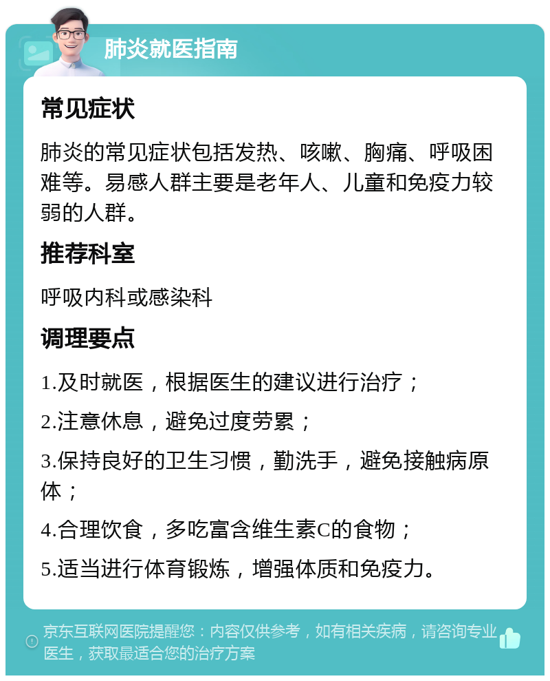 肺炎就医指南 常见症状 肺炎的常见症状包括发热、咳嗽、胸痛、呼吸困难等。易感人群主要是老年人、儿童和免疫力较弱的人群。 推荐科室 呼吸内科或感染科 调理要点 1.及时就医，根据医生的建议进行治疗； 2.注意休息，避免过度劳累； 3.保持良好的卫生习惯，勤洗手，避免接触病原体； 4.合理饮食，多吃富含维生素C的食物； 5.适当进行体育锻炼，增强体质和免疫力。