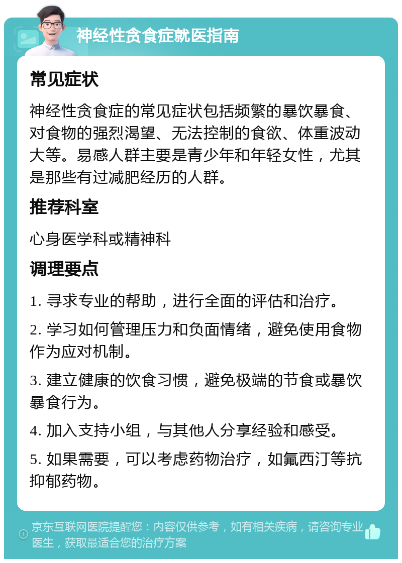 神经性贪食症就医指南 常见症状 神经性贪食症的常见症状包括频繁的暴饮暴食、对食物的强烈渴望、无法控制的食欲、体重波动大等。易感人群主要是青少年和年轻女性，尤其是那些有过减肥经历的人群。 推荐科室 心身医学科或精神科 调理要点 1. 寻求专业的帮助，进行全面的评估和治疗。 2. 学习如何管理压力和负面情绪，避免使用食物作为应对机制。 3. 建立健康的饮食习惯，避免极端的节食或暴饮暴食行为。 4. 加入支持小组，与其他人分享经验和感受。 5. 如果需要，可以考虑药物治疗，如氟西汀等抗抑郁药物。