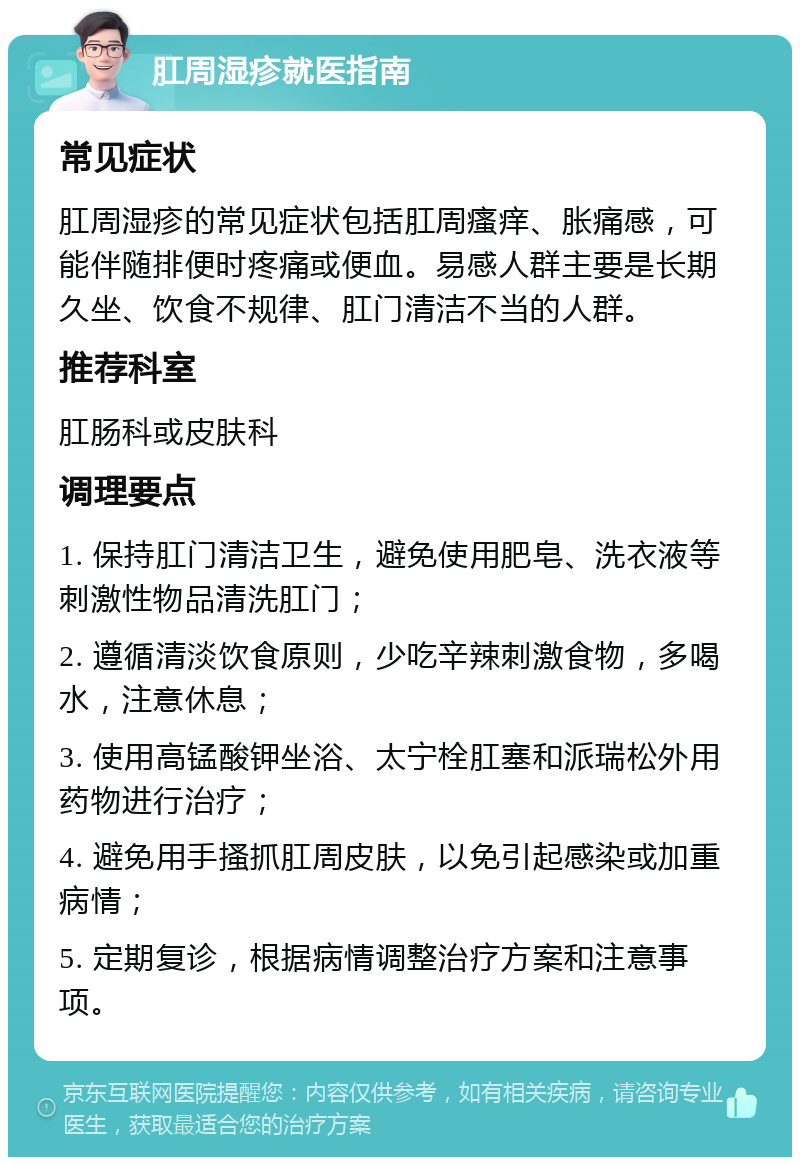 肛周湿疹就医指南 常见症状 肛周湿疹的常见症状包括肛周瘙痒、胀痛感，可能伴随排便时疼痛或便血。易感人群主要是长期久坐、饮食不规律、肛门清洁不当的人群。 推荐科室 肛肠科或皮肤科 调理要点 1. 保持肛门清洁卫生，避免使用肥皂、洗衣液等刺激性物品清洗肛门； 2. 遵循清淡饮食原则，少吃辛辣刺激食物，多喝水，注意休息； 3. 使用高锰酸钾坐浴、太宁栓肛塞和派瑞松外用药物进行治疗； 4. 避免用手搔抓肛周皮肤，以免引起感染或加重病情； 5. 定期复诊，根据病情调整治疗方案和注意事项。