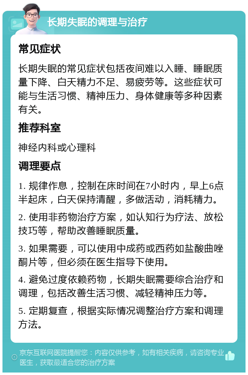 长期失眠的调理与治疗 常见症状 长期失眠的常见症状包括夜间难以入睡、睡眠质量下降、白天精力不足、易疲劳等。这些症状可能与生活习惯、精神压力、身体健康等多种因素有关。 推荐科室 神经内科或心理科 调理要点 1. 规律作息，控制在床时间在7小时内，早上6点半起床，白天保持清醒，多做活动，消耗精力。 2. 使用非药物治疗方案，如认知行为疗法、放松技巧等，帮助改善睡眠质量。 3. 如果需要，可以使用中成药或西药如盐酸曲唑酮片等，但必须在医生指导下使用。 4. 避免过度依赖药物，长期失眠需要综合治疗和调理，包括改善生活习惯、减轻精神压力等。 5. 定期复查，根据实际情况调整治疗方案和调理方法。