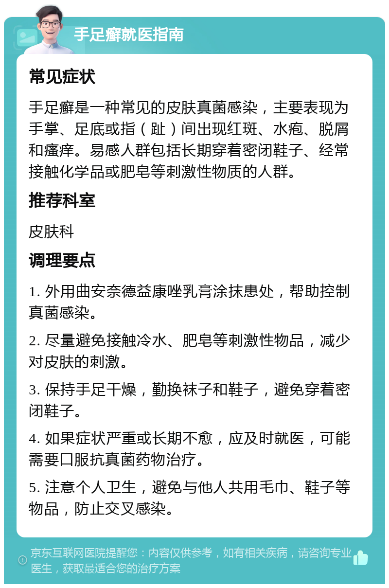 手足癣就医指南 常见症状 手足癣是一种常见的皮肤真菌感染，主要表现为手掌、足底或指（趾）间出现红斑、水疱、脱屑和瘙痒。易感人群包括长期穿着密闭鞋子、经常接触化学品或肥皂等刺激性物质的人群。 推荐科室 皮肤科 调理要点 1. 外用曲安奈德益康唑乳膏涂抹患处，帮助控制真菌感染。 2. 尽量避免接触冷水、肥皂等刺激性物品，减少对皮肤的刺激。 3. 保持手足干燥，勤换袜子和鞋子，避免穿着密闭鞋子。 4. 如果症状严重或长期不愈，应及时就医，可能需要口服抗真菌药物治疗。 5. 注意个人卫生，避免与他人共用毛巾、鞋子等物品，防止交叉感染。